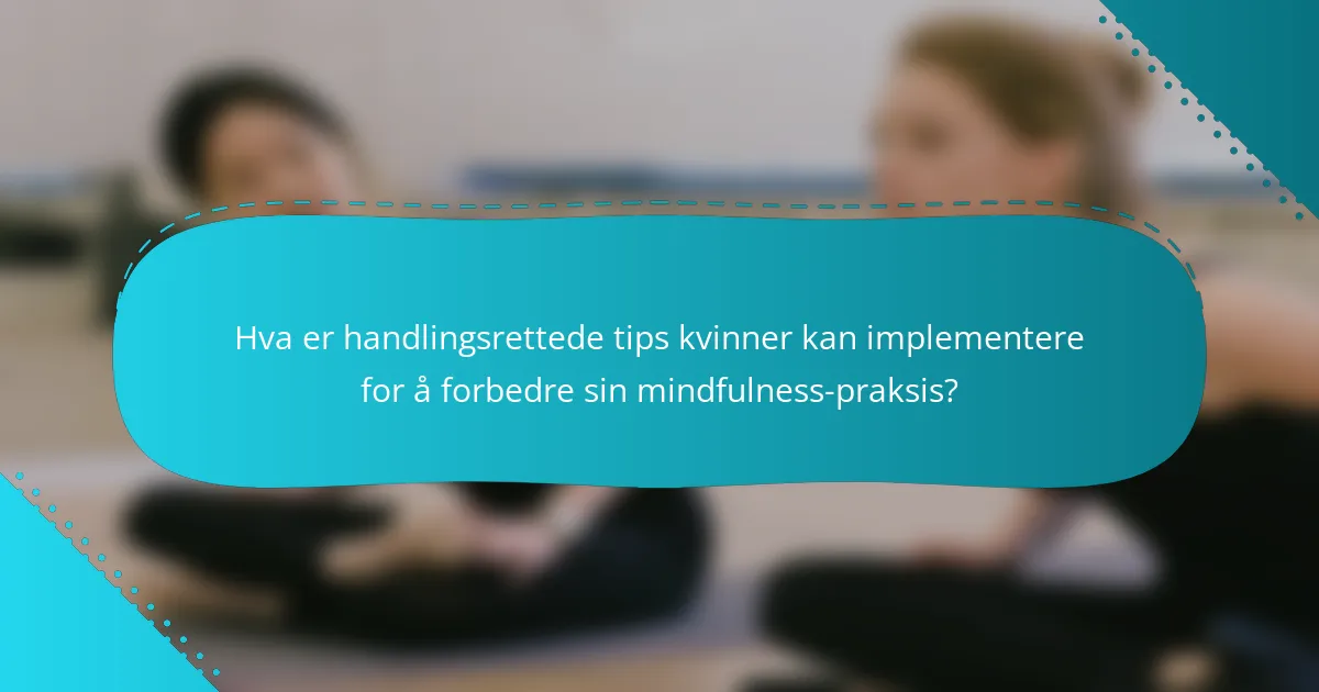 Hva er handlingsrettede tips kvinner kan implementere for å forbedre sin mindfulness-praksis?