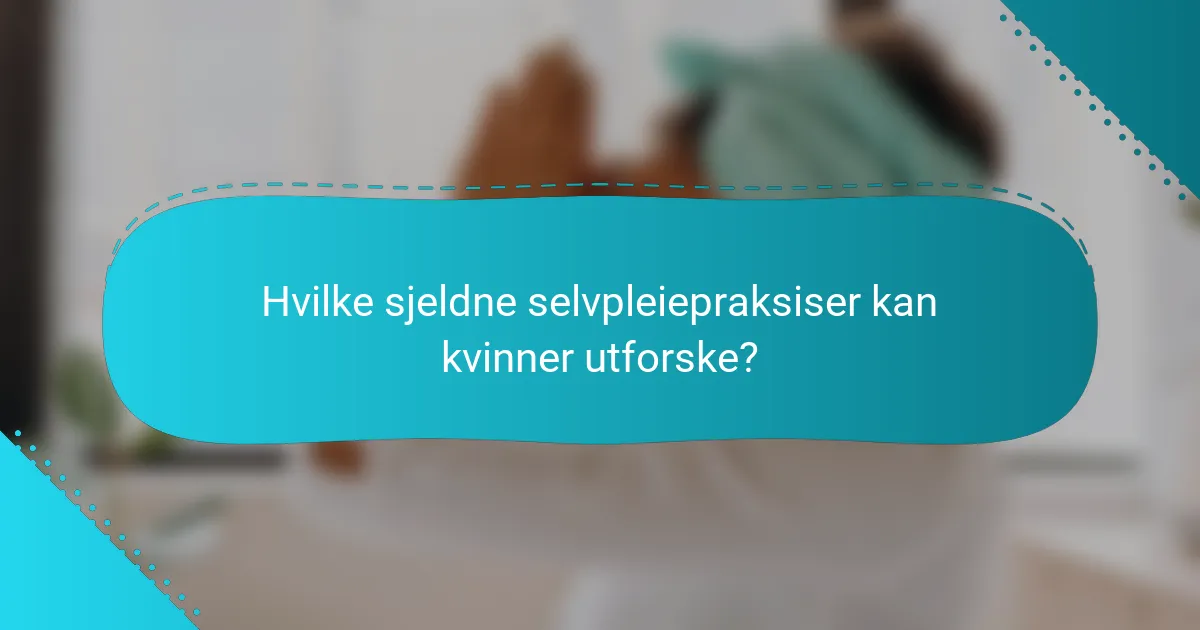 Hvilke sjeldne selvpleiepraksiser kan kvinner utforske?